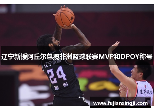 辽宁新援阿丘尔包揽非洲篮球联赛MVP和DPOY称号